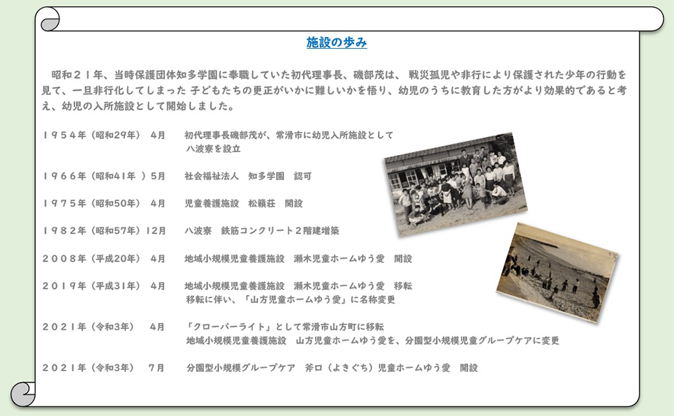 昭和２１年、当時保護団体知多学園に奉職していた初代理事長、磯部茂は、 戦災孤児や非行により保護された少年の行動を見て、一旦非行化してしまった 子どもたちの更正がいかに難しいかを悟り、幼児のうちに教育した方がより効果的であると考え、幼児の入所施設として開始しました。