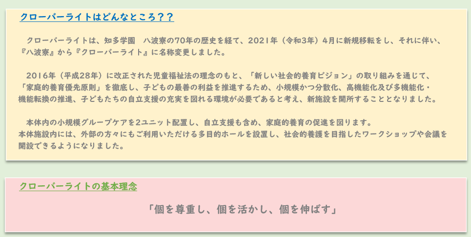 クローバーライトは、知多学園　八波寮の70年の歴史を経て、2021年（令和3年）4月に新規移転をし、それに伴い、 　『八波寮』から『クローバーライト』に名称変更しました。  　　2016年（平成28年）に改正された児童福祉法の理念のもと、「新しい社会的養育ビジョン」の取り組みを通じて、 　「家庭的養育優先原則」を徹底し、子どもの最善の利益を推進するため、小規模かつ分散化、高機能化及び多機能化・ 　機能転換の推進、子どもたちの自立支援の充実を図れる環境が必要であると考え、新施設を開所することとなりました。  　　本体内の小規模グループケアを2ユニット配置し、自立支援も含め、家庭的養育の促進を図ります。 　本体施設内には、外部の方々にもご利用いただける多目的ホールを設置し、社会的養護を目指したワークショップや会議を 　開設できるようになりました。クローバーライトの基本理念「個を尊重し、個を活かし、個を伸ばす」