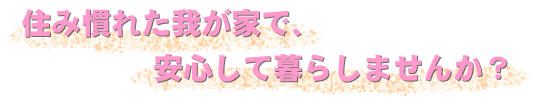 住み慣れた我が家で、安心して暮らしませんか？