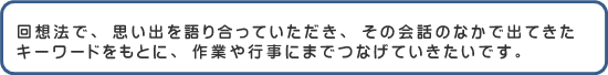 回想法で、思い出を語り合っていただき、その会話のなかで出てきたキーワードをもとに、作業や行事にまでつなげていきたいです。