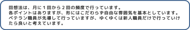 回想法は、月に1回から2回の頻度で行っています。各ポイントはありますが、形にはこだわらず自由な雰囲気を基本としています。ベテラン職員が先導して行っていますが、ゆくゆくは新人職員だけで行っていけたら良いと考えています。