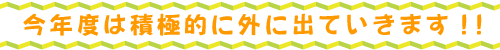 今年度は積極的に外に出ていきます！！