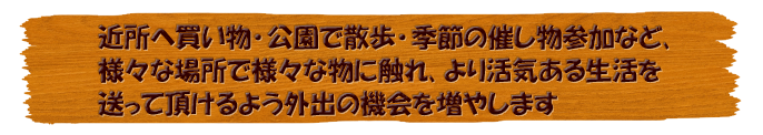 近所へ買い物･公園で散歩･季節の催し物参加など､様々な場所で様々な物に触れ､より活気ある生活を送って頂けるよう外出の機会を増やします。