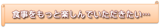 食事をもっと楽しんでいただきたい…食事をもっと楽しんでいただきたい…