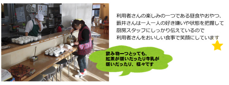 利用者さんの楽しみの一つである昼食やおやつ、藪井さんは一人一人の好き嫌いや状態を把握して厨房スタッフにしっかり伝えているので利用者さんをおいしい食事で笑顔にしています