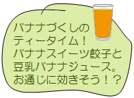 バナナづくしのティータイム！バナナスイーツ餃子と豆乳バナナジュース。お通じに効きそう！？